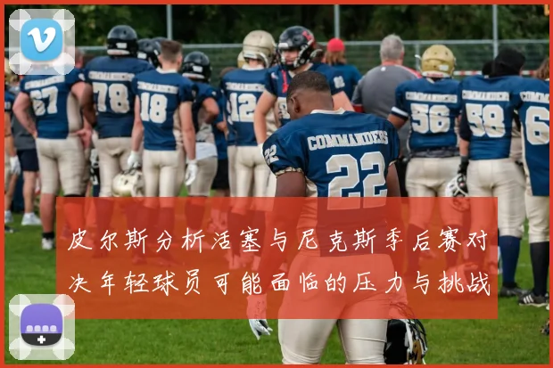 皮尔斯分析活塞与尼克斯季后赛对决年轻球员可能面临的压力与挑战