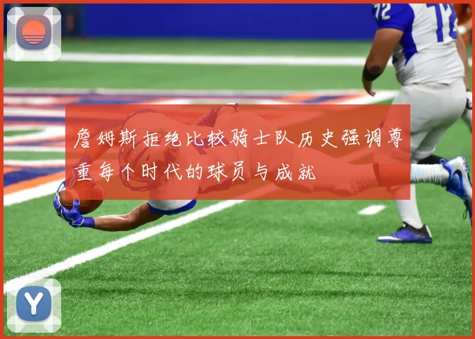 詹姆斯拒绝比较骑士队历史强调尊重每个时代的球员与成就