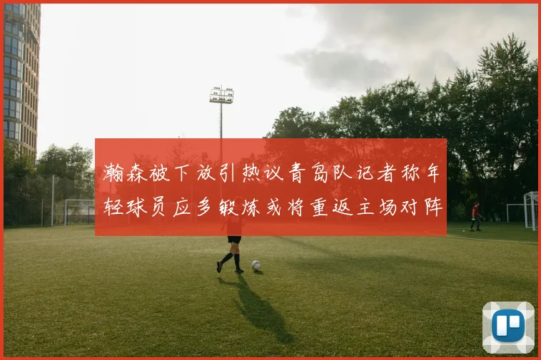 瀚森被下放引热议青岛队记者称年轻球员应多锻炼或将重返主场对阵国王