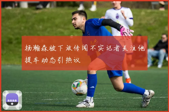 杨瀚森被下放传闻不实记者关注他提车动态引热议