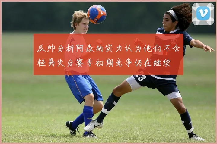 瓜帅分析阿森纳实力认为他们不会轻易失分赛季初期竞争仍在继续
