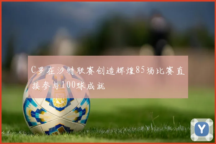 C罗在沙特联赛创造辉煌85场比赛直接参与100球成就