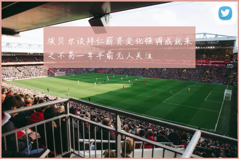 埃贝尔谈拜仁薪资变化强调成就来之不易一年半前无人关注