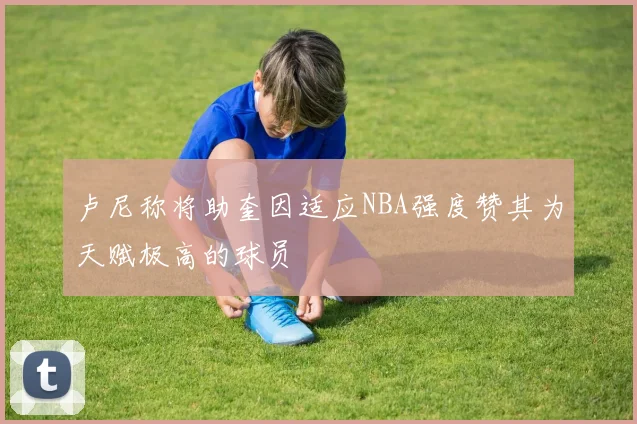 卢尼称将助奎因适应NBA强度赞其为天赋极高的球员