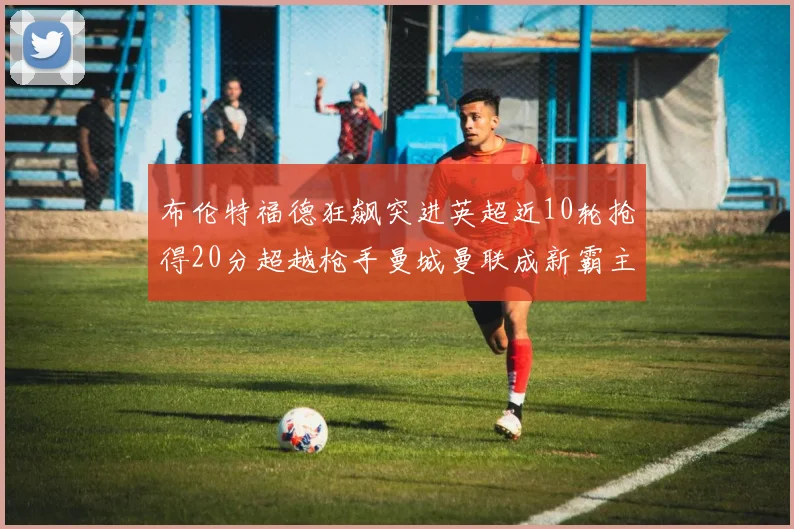 布伦特福德狂飙突进英超近10轮抢得20分超越枪手曼城曼联成新霸主