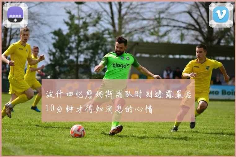 波什回忆詹姆斯离队时刻透露最后10分钟才得知消息的心情