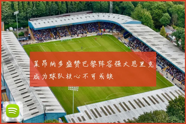 莱昂纳多盛赞巴黎阵容强大恩里克成为球队核心不可或缺