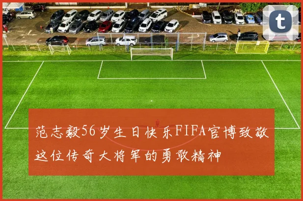 范志毅56岁生日快乐FIFA官博致敬这位传奇大将军的勇敢精神