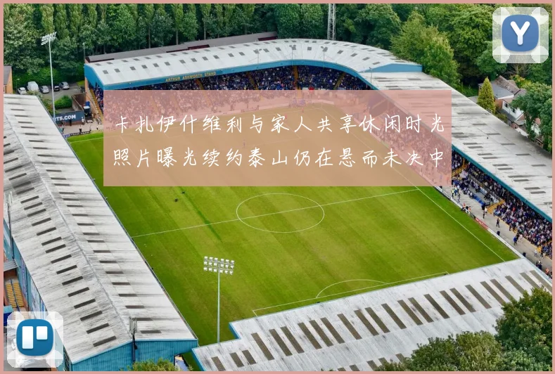 卡扎伊什维利与家人共享休闲时光照片曝光续约泰山仍在悬而未决中