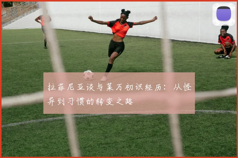 拉菲尼亚谈与莱万初识经历：从怪异到习惯的转变之路
