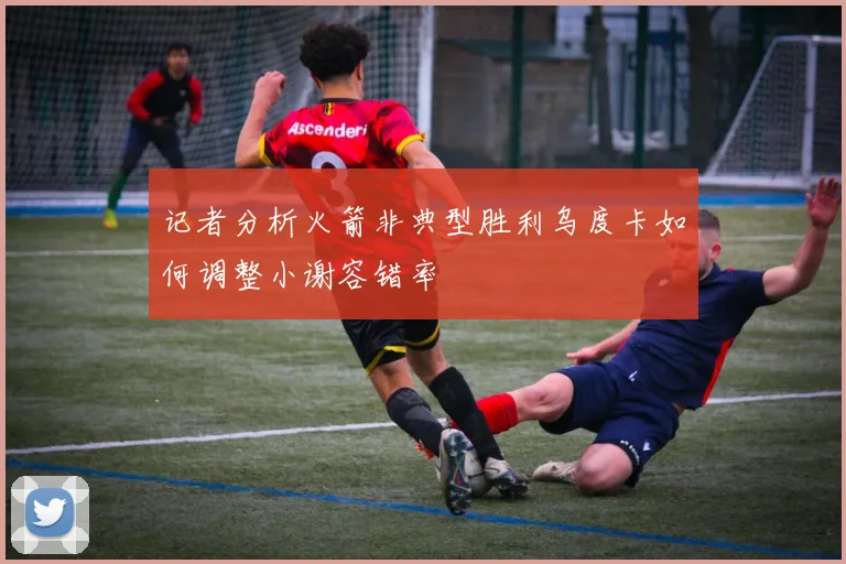 记者分析火箭非典型胜利乌度卡如何调整小谢容错率