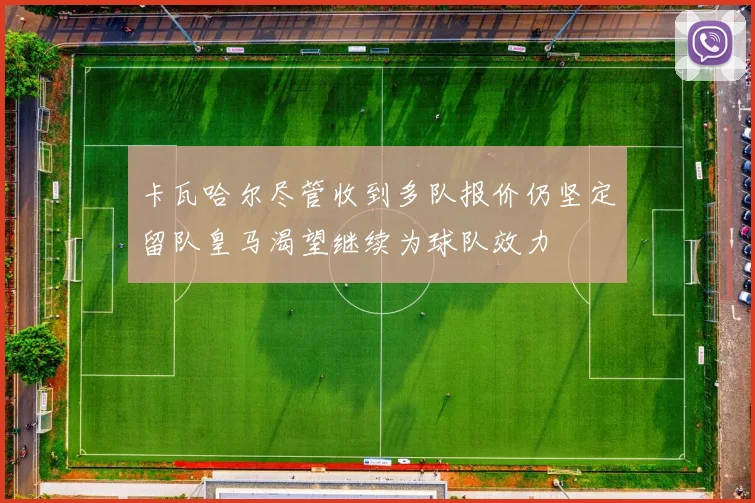 卡瓦哈尔尽管收到多队报价仍坚定留队皇马渴望继续为球队效力