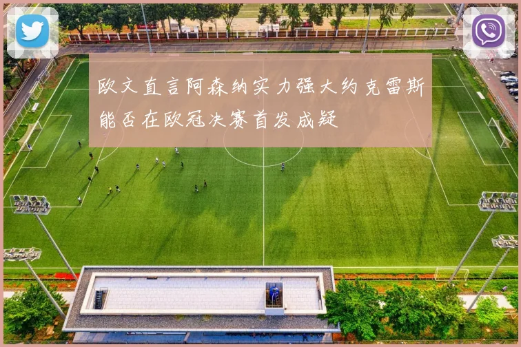 欧文直言阿森纳实力强大约克雷斯能否在欧冠决赛首发成疑