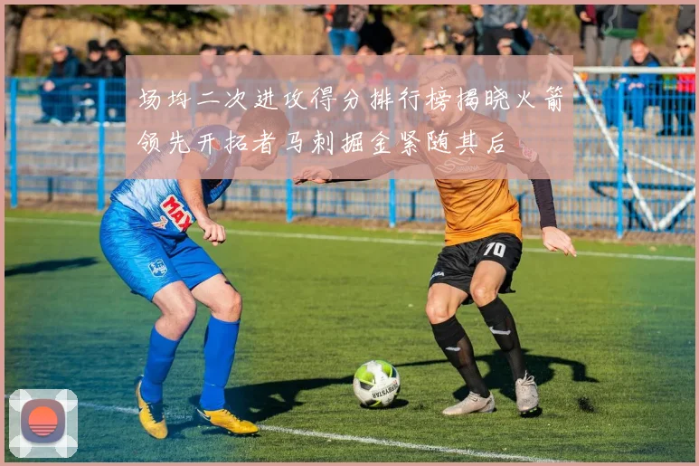 场均二次进攻得分排行榜揭晓火箭领先开拓者马刺掘金紧随其后