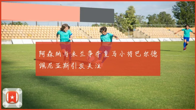 阿森纳与米兰争夺皇马小将巴尔德佩尼亚斯引发关注