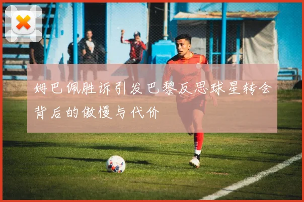 姆巴佩胜诉引发巴黎反思球星转会背后的傲慢与代价