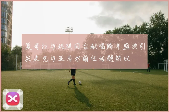 夏奇拉与妮琪同台献唱跨年盛典引发皮克与亚马尔前任话题热议