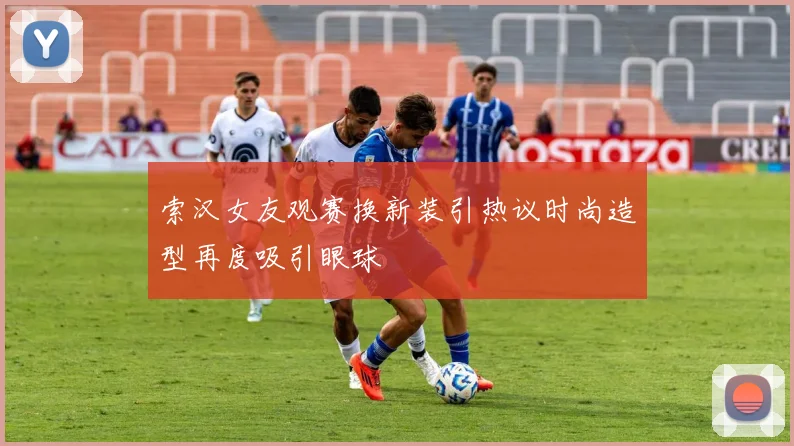 索汉女友观赛换新装引热议时尚造型再度吸引眼球