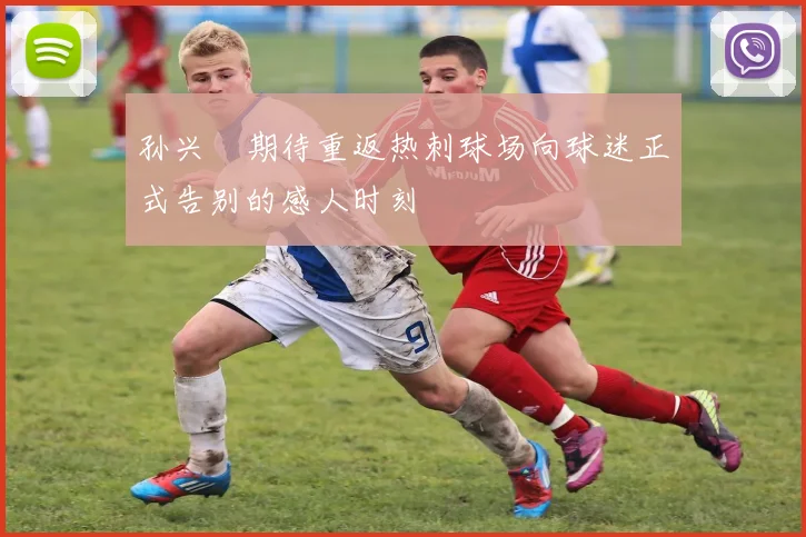 孙兴慜期待重返热刺球场向球迷正式告别的感人时刻