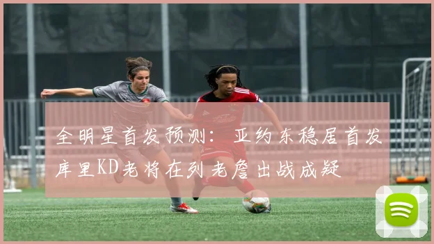 全明星首发预测：亚约东稳居首发库里KD老将在列老詹出战成疑