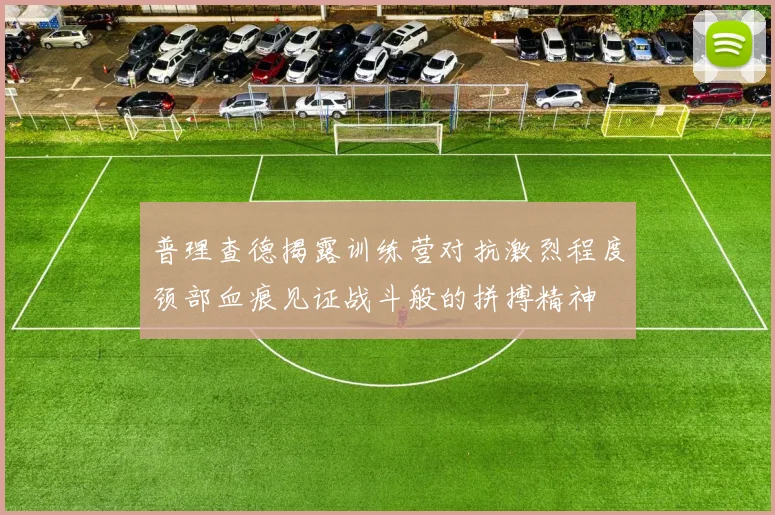 普理查德揭露训练营对抗激烈程度颈部血痕见证战斗般的拼搏精神