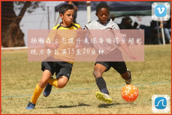 杨瀚森立志提升表现每场得分超犯规力争打满15至20分钟