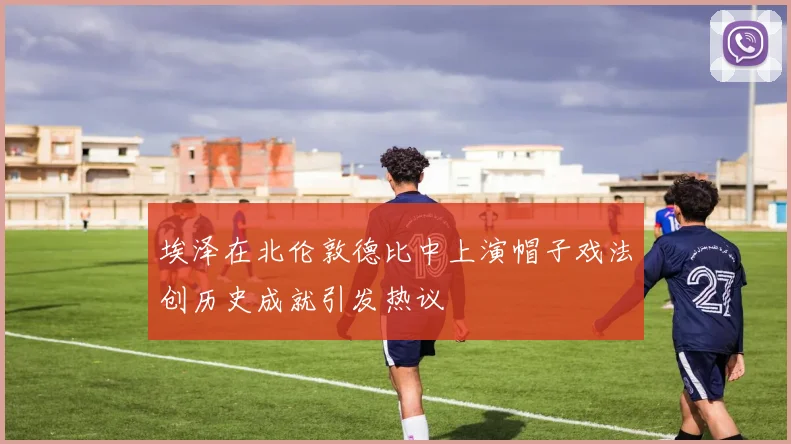 埃泽在北伦敦德比中上演帽子戏法创历史成就引发热议
