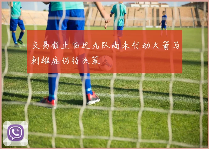 交易截止临近九队尚未行动火箭马刺雄鹿仍待决策