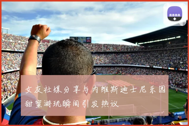 女友社媒分享与内维斯迪士尼乐园甜蜜游玩瞬间引发热议