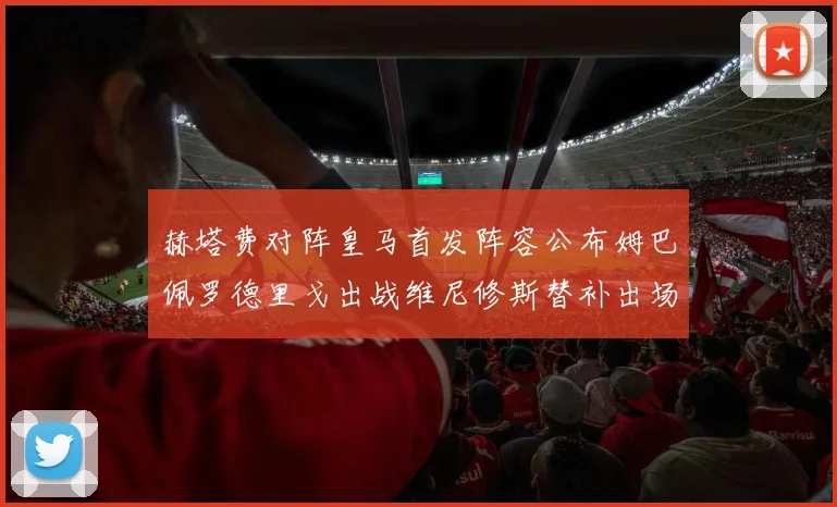 赫塔费对阵皇马首发阵容公布姆巴佩罗德里戈出战维尼修斯替补出场