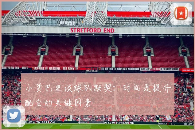 小贾巴里谈球队默契：时间是提升配合的关键因素
