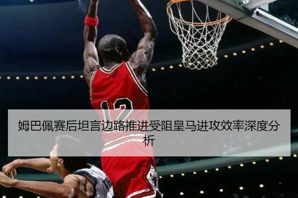 姆巴佩赛后坦言边路推进受阻皇马进攻效率深度分析（Sports）